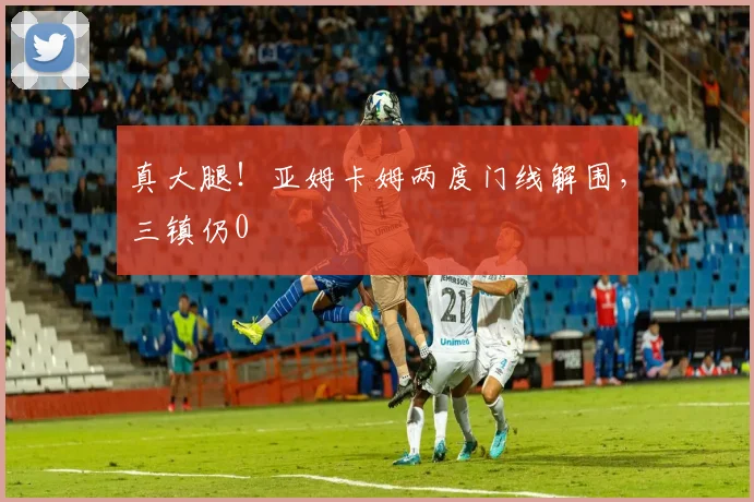 真大腿！亚姆卡姆两度门线解围，三镇仍0