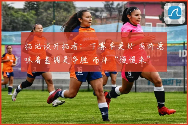 拓记谈开拓者：下赛季更好 或许意味着基调是争胜 而非“慢慢来”