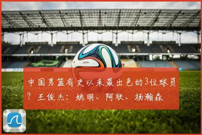 中国男篮有史以来最出色的3位球员？王俊杰：姚明、阿联、杨瀚森