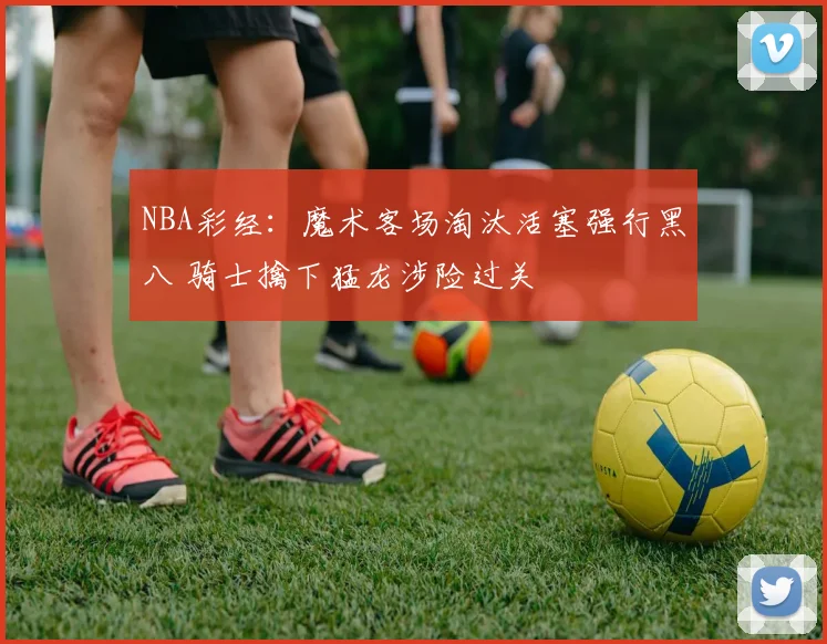 NBA彩经：魔术客场淘汰活塞强行黑八 骑士擒下猛龙涉险过关