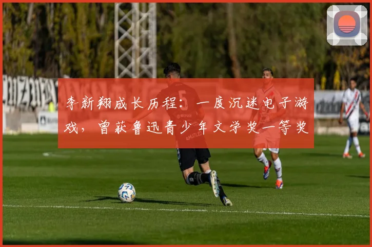 李新翔成长历程：一度沉迷电子游戏，曾获鲁迅青少年文学奖一等奖(1)
