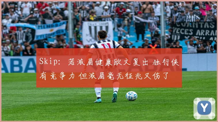 Skip：若浓眉健康欧文复出 独行侠有竞争力 但浓眉毫无征兆又伤了