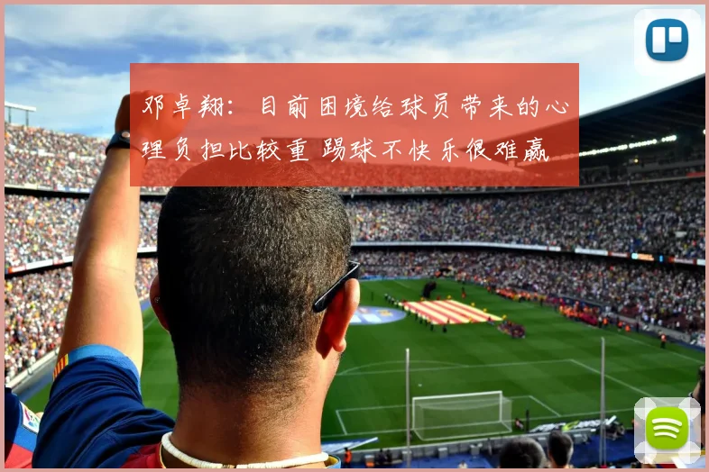 邓卓翔：目前困境给球员带来的心理负担比较重 踢球不快乐很难赢