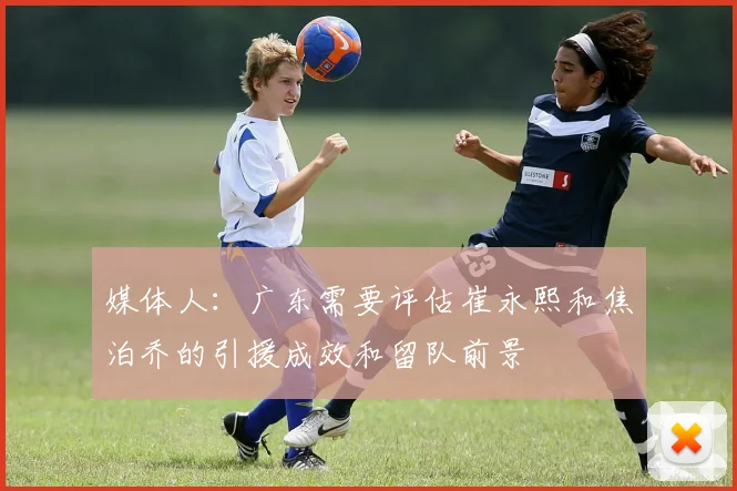 媒体人：广东需要评估崔永熙和焦泊乔的引援成效和留队前景