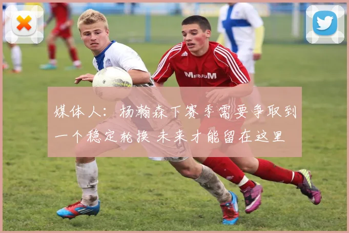 媒体人：杨瀚森下赛季需要争取到一个稳定轮换 未来才能留在这里