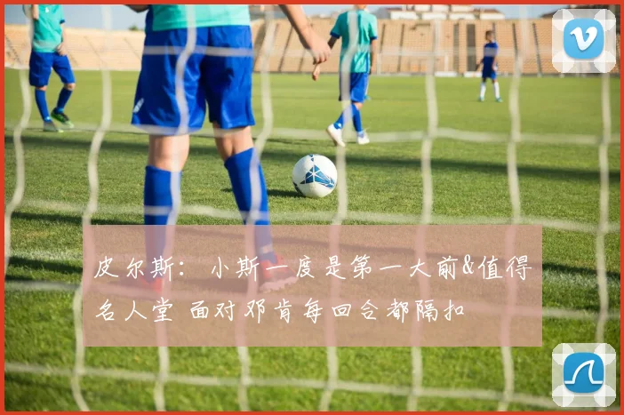 皮尔斯：小斯一度是第一大前&值得名人堂 面对邓肯每回合都隔扣