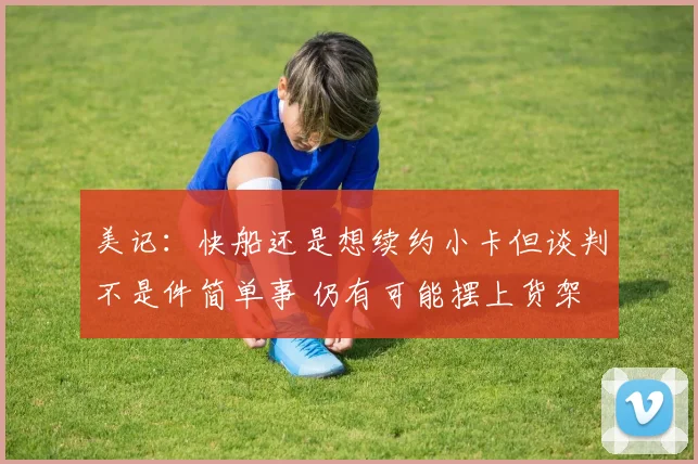 美记：快船还是想续约小卡但谈判不是件简单事 仍有可能摆上货架
