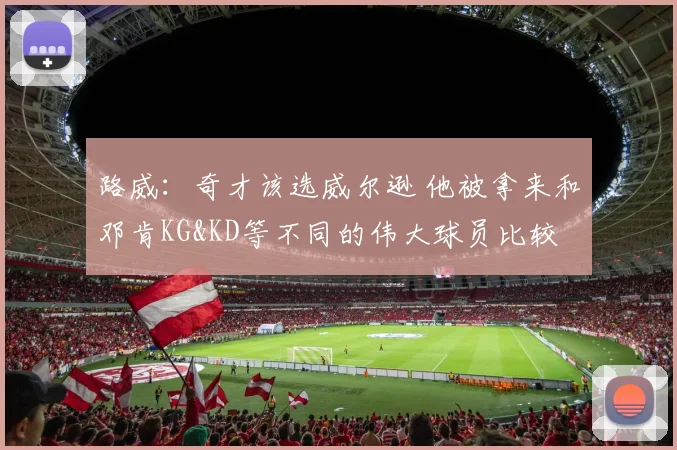 路威：奇才该选威尔逊 他被拿来和邓肯KG&KD等不同的伟大球员比较