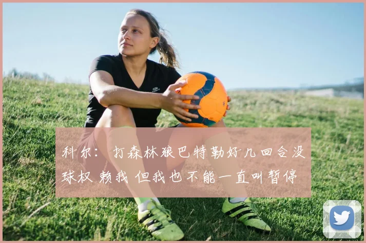 科尔：打森林狼巴特勒好几回合没球权 赖我 但我也不能一直叫暂停