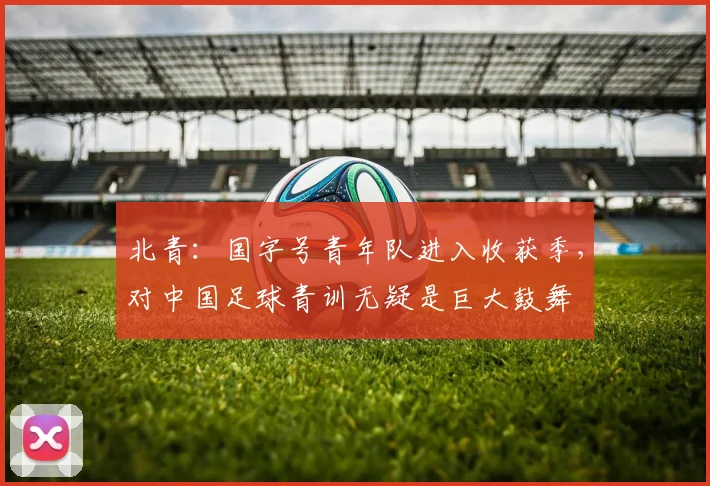 北青：国字号青年队进入收获季，对中国足球青训无疑是巨大鼓舞