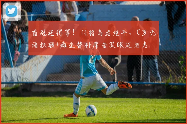 首冠还得等！门将乌龙绝平，C罗无语扶额+瘫坐替补席苦笑眼泛泪光